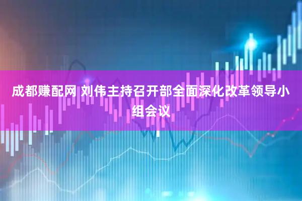 成都赚配网 刘伟主持召开部全面深化改革领导小组会议