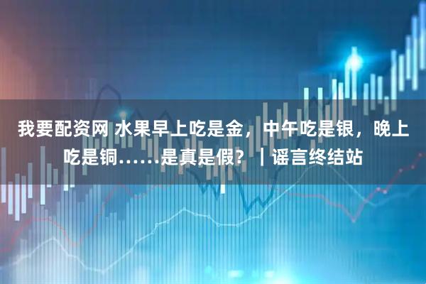 我要配资网 水果早上吃是金，中午吃是银，晚上吃是铜……是真是假？｜谣言终结站