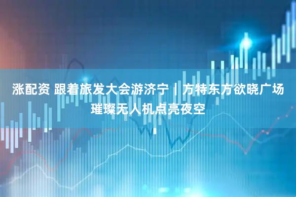 涨配资 跟着旅发大会游济宁｜方特东方欲晓广场璀璨无人机点亮夜空