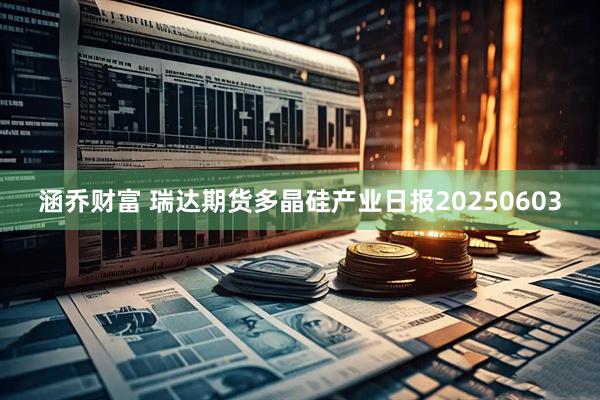 涵乔财富 瑞达期货多晶硅产业日报20250603