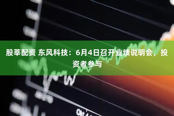 股莘配资 东风科技：6月4日召开业绩说明会，投资者参与