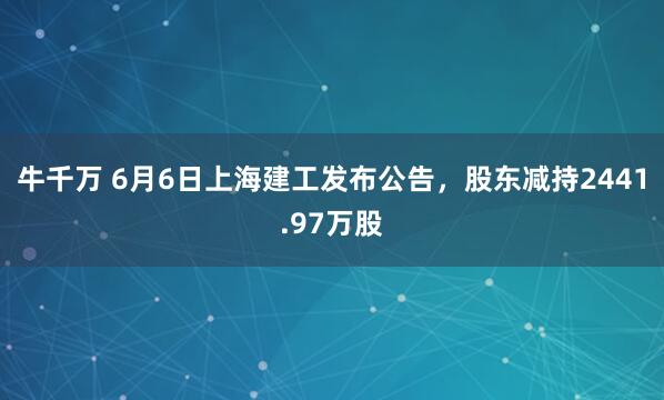 牛千万 6月6日上海建工发布公告，股东减持2441.97万股