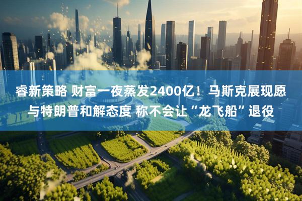 睿新策略 财富一夜蒸发2400亿！马斯克展现愿与特朗普和解态度 称不会让“龙飞船”退役