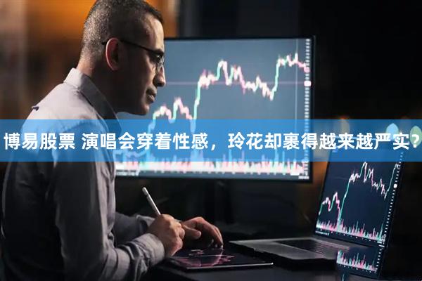博易股票 演唱会穿着性感，玲花却裹得越来越严实？