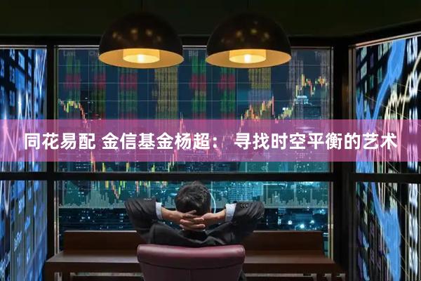 同花易配 金信基金杨超： 寻找时空平衡的艺术