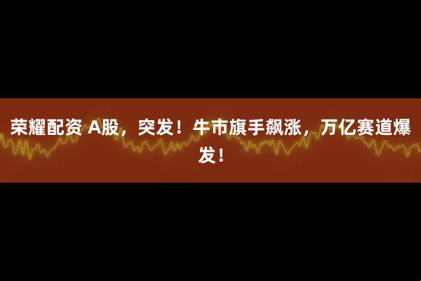 荣耀配资 A股，突发！牛市旗手飙涨，万亿赛道爆发！