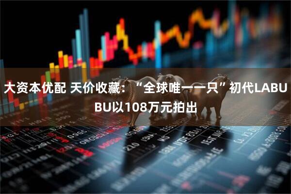 大资本优配 天价收藏：“全球唯一一只”初代LABUBU以108万元拍出