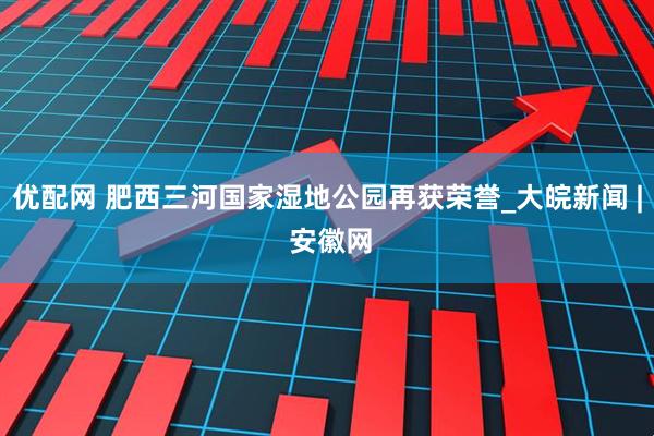 优配网 肥西三河国家湿地公园再获荣誉_大皖新闻 | 安徽网