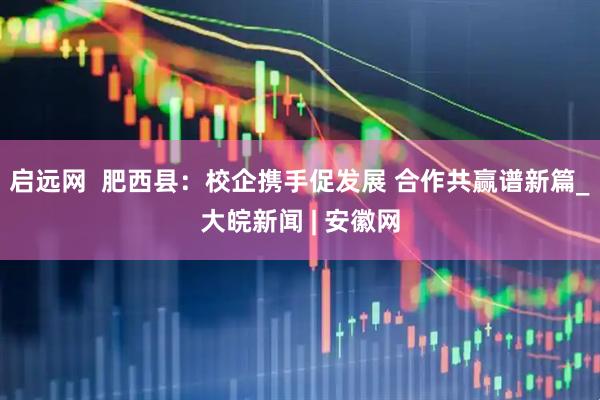 启远网  肥西县：校企携手促发展 合作共赢谱新篇_大皖新闻 | 安徽网