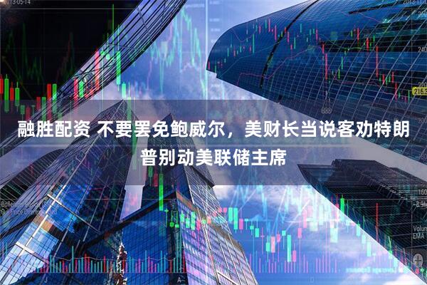 融胜配资 不要罢免鲍威尔，美财长当说客劝特朗普别动美联储主席