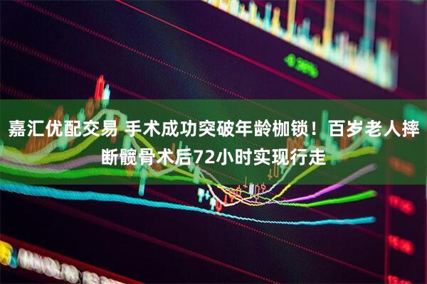 嘉汇优配交易 手术成功突破年龄枷锁！百岁老人摔断髋骨术后72小时实现行走
