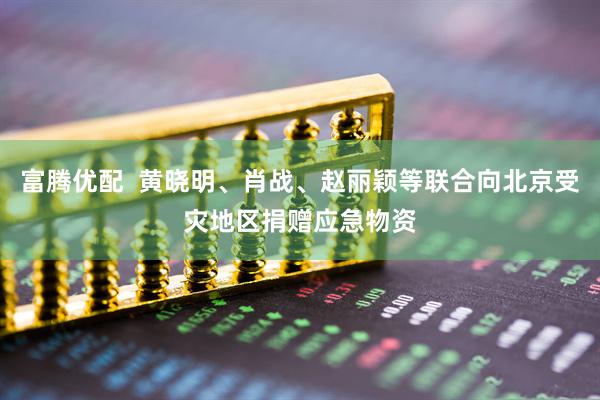 富腾优配  黄晓明、肖战、赵丽颖等联合向北京受灾地区捐赠应急物资