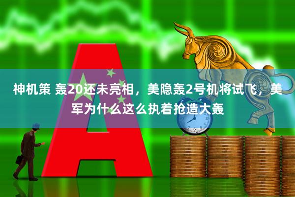神机策 轰20还未亮相，美隐轰2号机将试飞，美军为什么这么执着抢造大轰