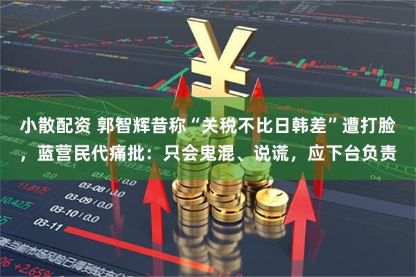 小散配资 郭智辉昔称“关税不比日韩差”遭打脸，蓝营民代痛批：只会鬼混、说谎，应下台负责