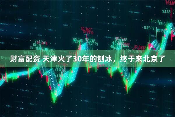 财富配资 天津火了30年的刨冰，终于来北京了