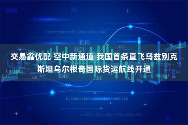 交易鑫优配 空中新通道 我国首条直飞乌兹别克斯坦乌尔根奇国际货运航线开通