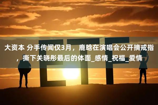 大资本 分手传闻仅3月，鹿晗在演唱会公开摘戒指，撕下关晓彤最后的体面_感情_祝福_爱情