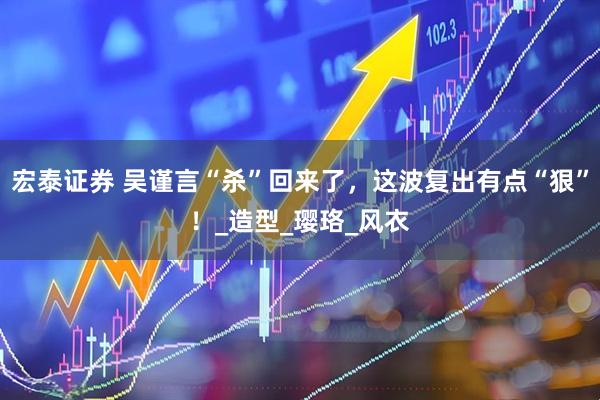 宏泰证券 吴谨言“杀”回来了，这波复出有点“狠”！_造型_璎珞_风衣