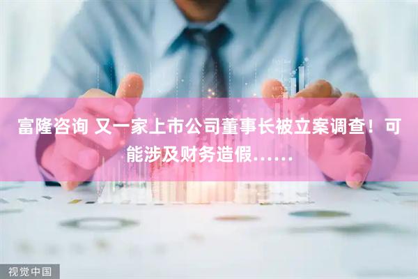 富隆咨询 又一家上市公司董事长被立案调查！可能涉及财务造假……