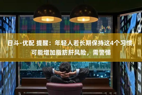 日斗-优配 提醒：年轻人若长期保持这4个习惯，可能增加脂肪肝风险，需警惕