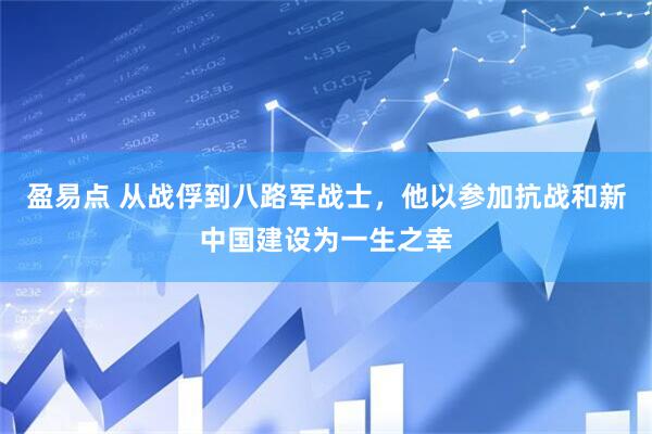 盈易点 从战俘到八路军战士，他以参加抗战和新中国建设为一生之幸