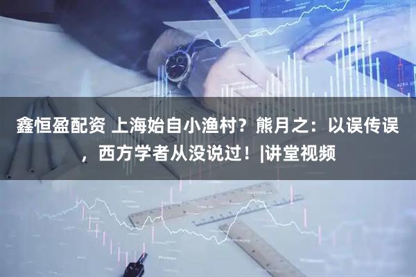 鑫恒盈配资 上海始自小渔村？熊月之：以误传误，西方学者从没说过！|讲堂视频