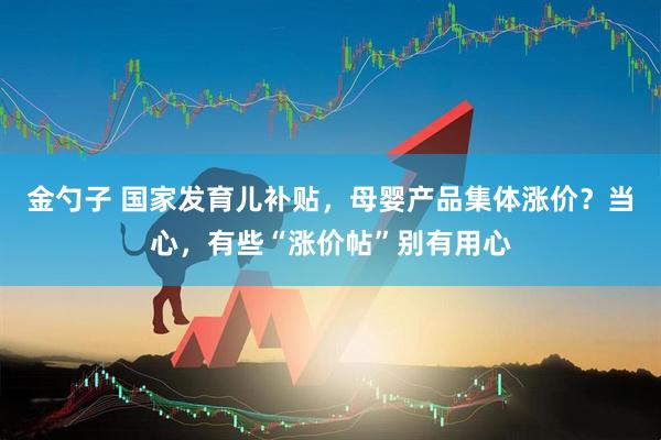 金勺子 国家发育儿补贴，母婴产品集体涨价？当心，有些“涨价帖”别有用心