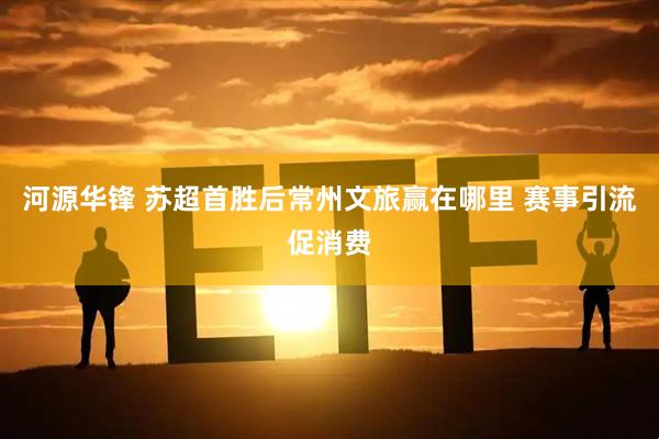 河源华锋 苏超首胜后常州文旅赢在哪里 赛事引流促消费