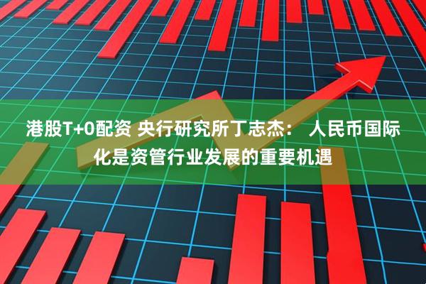 港股T+0配资 央行研究所丁志杰： 人民币国际化是资管行业发展的重要机遇