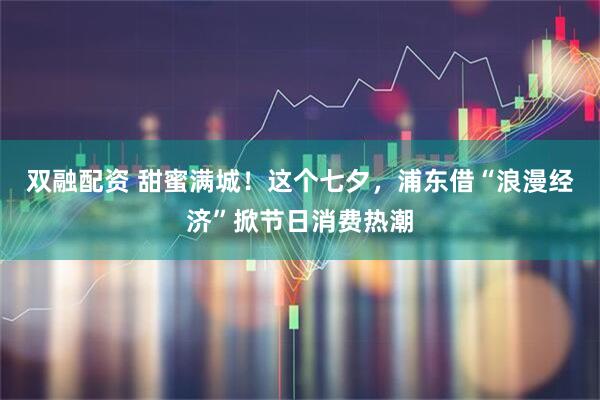 双融配资 甜蜜满城！这个七夕，浦东借“浪漫经济”掀节日消费热潮