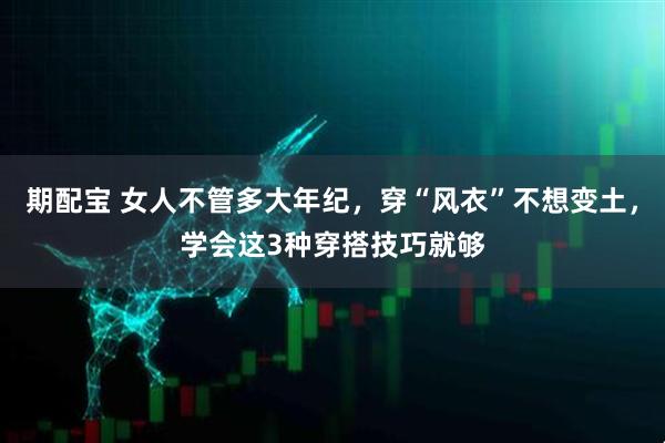 期配宝 女人不管多大年纪，穿“风衣”不想变土，学会这3种穿搭技巧就够