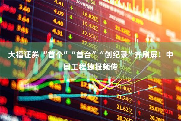 大福证券 “首个”“首台”“创纪录”齐刷屏！中国工程捷报频传
