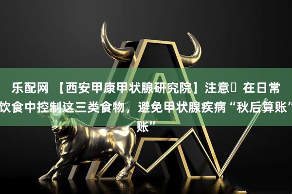 乐配网 【西安甲康甲状腺研究院】注意️在日常饮食中控制这三类食物，避免甲状腺疾病“秋后算账”