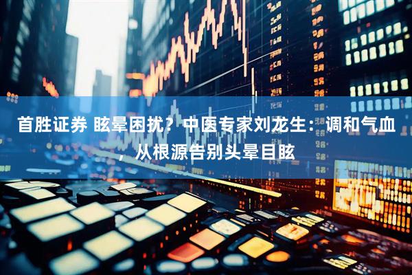 首胜证券 眩晕困扰？中医专家刘龙生：调和气血，从根源告别头晕目眩