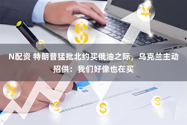 N配资 特朗普猛批北约买俄油之际，乌克兰主动招供：我们好像也在买