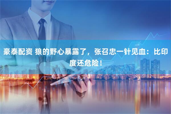 豪泰配资 狼的野心暴露了，张召忠一针见血：比印度还危险！