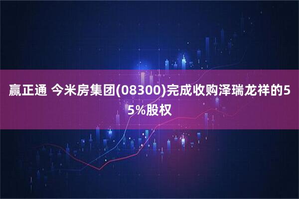 赢正通 今米房集团(08300)完成收购泽瑞龙祥的55%股权