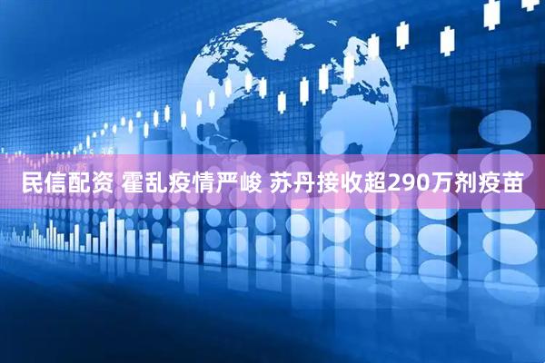 民信配资 霍乱疫情严峻 苏丹接收超290万剂疫苗