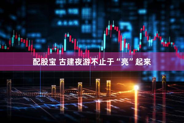 配股宝 古建夜游不止于“亮”起来