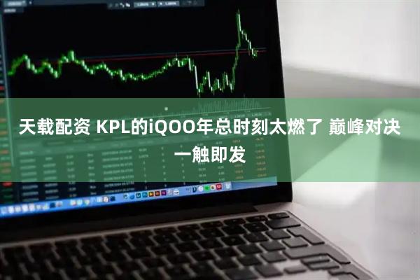 天载配资 KPL的iQOO年总时刻太燃了 巅峰对决一触即发