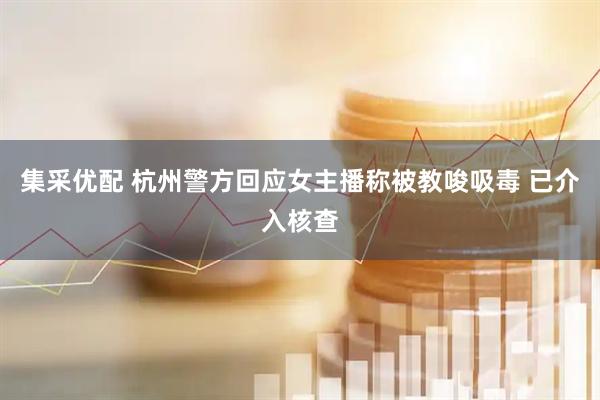 集采优配 杭州警方回应女主播称被教唆吸毒 已介入核查