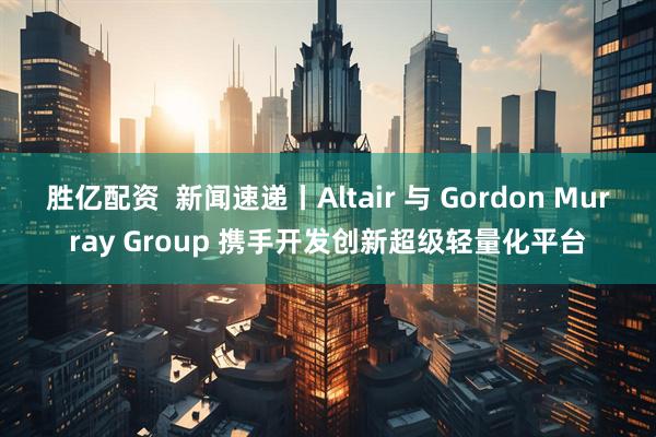 胜亿配资  新闻速递丨Altair 与 Gordon Murray Group 携手开发创新超级轻量化平台