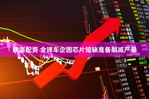 联富配资 全球车企因芯片短缺准备削减产量