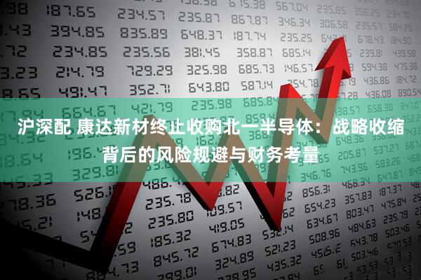 沪深配 康达新材终止收购北一半导体：战略收缩背后的风险规避与财务考量