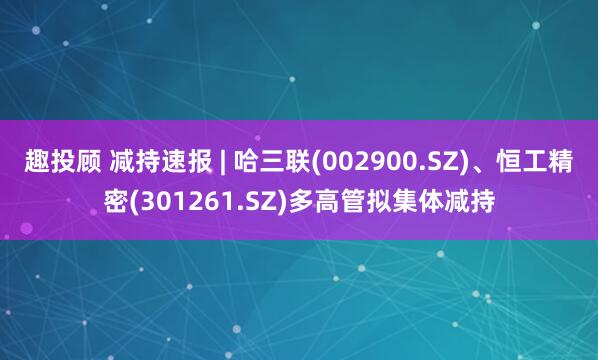 趣投顾 减持速报 | 哈三联(002900.SZ)、恒工精密(301261.SZ)多高管拟集体减持