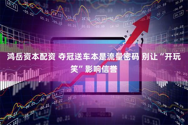 鸿岳资本配资 夺冠送车本是流量密码 别让“开玩笑”影响信誉