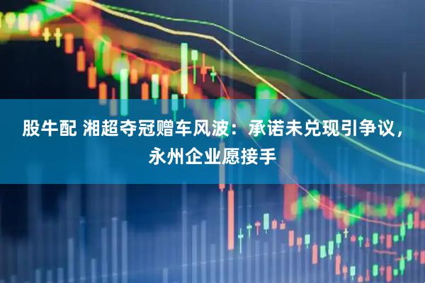股牛配 湘超夺冠赠车风波：承诺未兑现引争议，永州企业愿接手