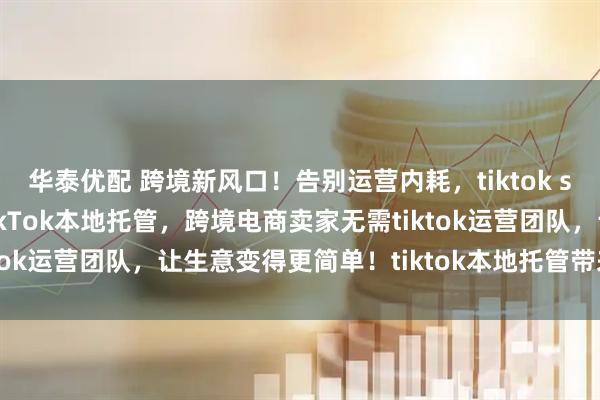 华泰优配 跨境新风口！告别运营内耗，tiktok shop本地托管来袭！TikTok本地托管，跨境电商卖家无需tiktok运营团队，让生意变得更简单！tiktok本地托管带来哪些机会