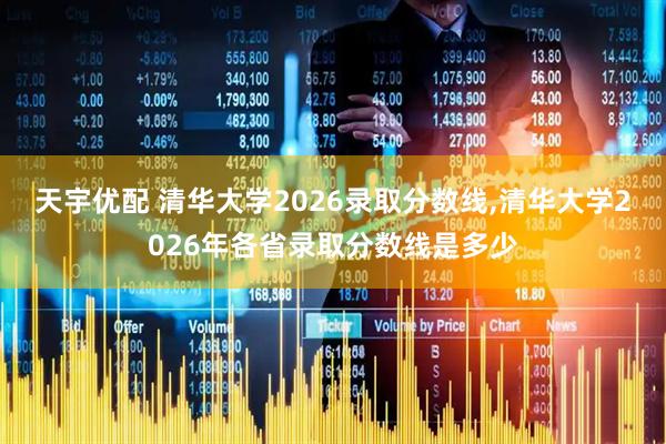 天宇优配 清华大学2026录取分数线,清华大学2026年各省录取分数线是多少