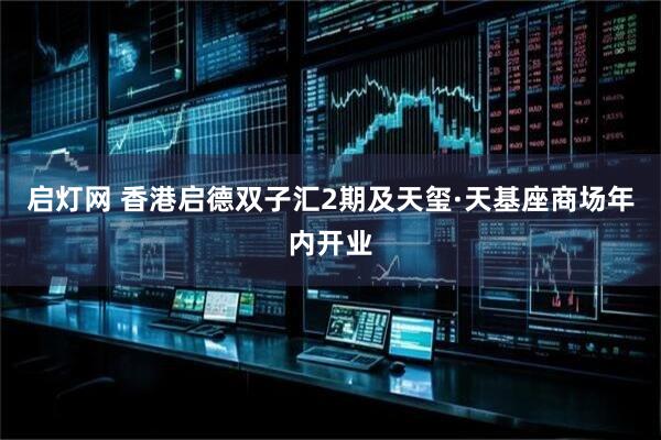 启灯网 香港启德双子汇2期及天玺·天基座商场年内开业